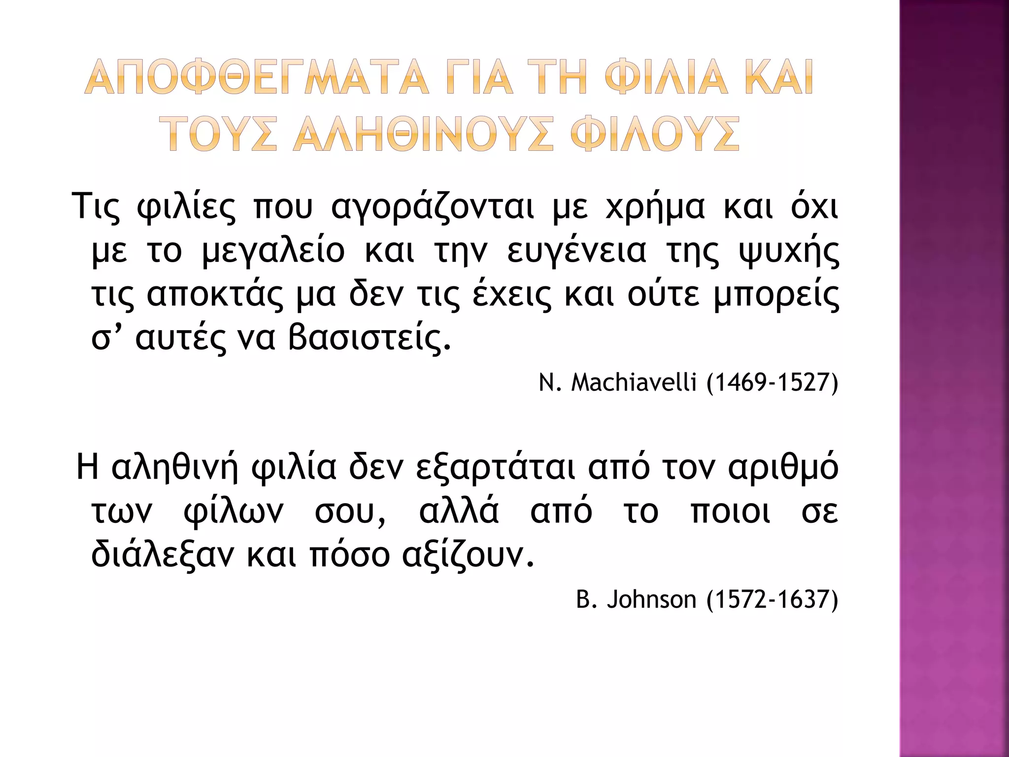 Τις φιλίες που αγοράζονται με χρήμα και όχι
με το μεγαλείο και την ευγένεια της ψυχής
τις αποκτάς μα δεν τις έχεις και ούτε μπορείς
σ’ αυτές να βασιστείς.
N. Machiavelli (1469-1527)
H αληθινή φιλία δεν εξαρτάται από τον αριθμό
των φίλων σου, αλλά από το ποιοι σε
διάλεξαν και πόσο αξίζουν.
B. Johnson (1572-1637)
 