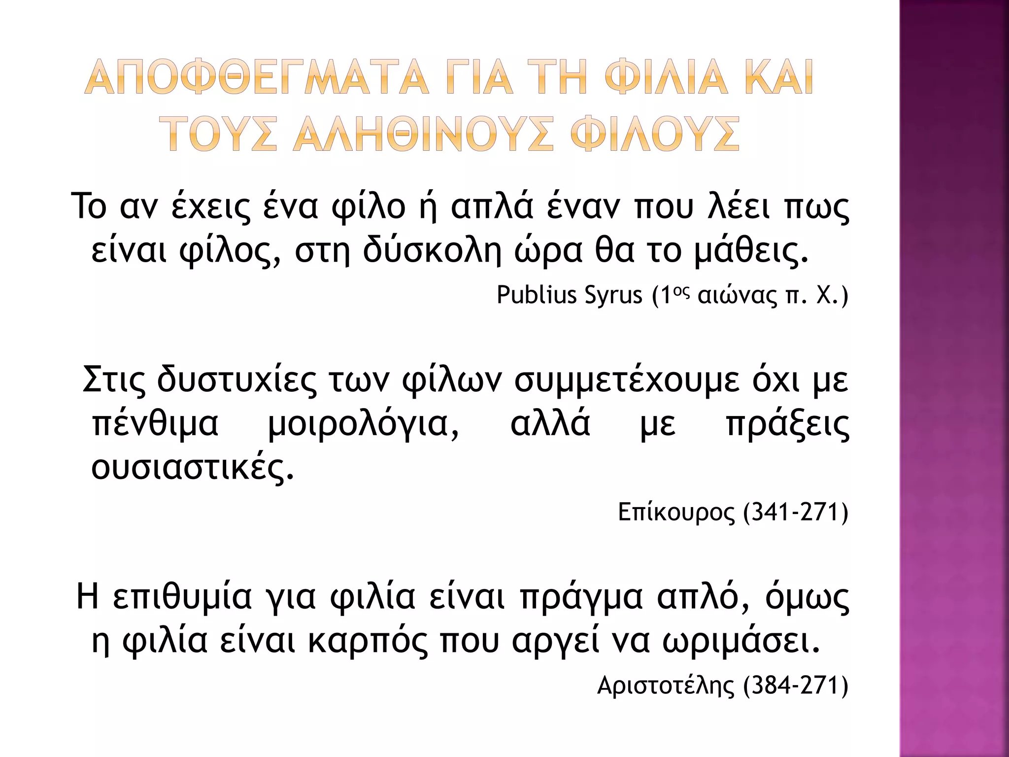 To αν έχεις ένα φίλο ή απλά έναν που λέει πως
είναι φίλος, στη δύσκολη ώρα θα το μάθεις.
Publius Syrus (1ος αιώνας π. Χ.)
Στις δυστυχίες των φίλων συμμετέχουμε όχι με
πένθιμα μοιρολόγια, αλλά με πράξεις
ουσιαστικές.
Επίκουρος (341-271)
Η επιθυμία για φιλία είναι πράγμα απλό, όμως
η φιλία είναι καρπός που αργεί να ωριμάσει.
Αριστοτέλης (384-271)
 