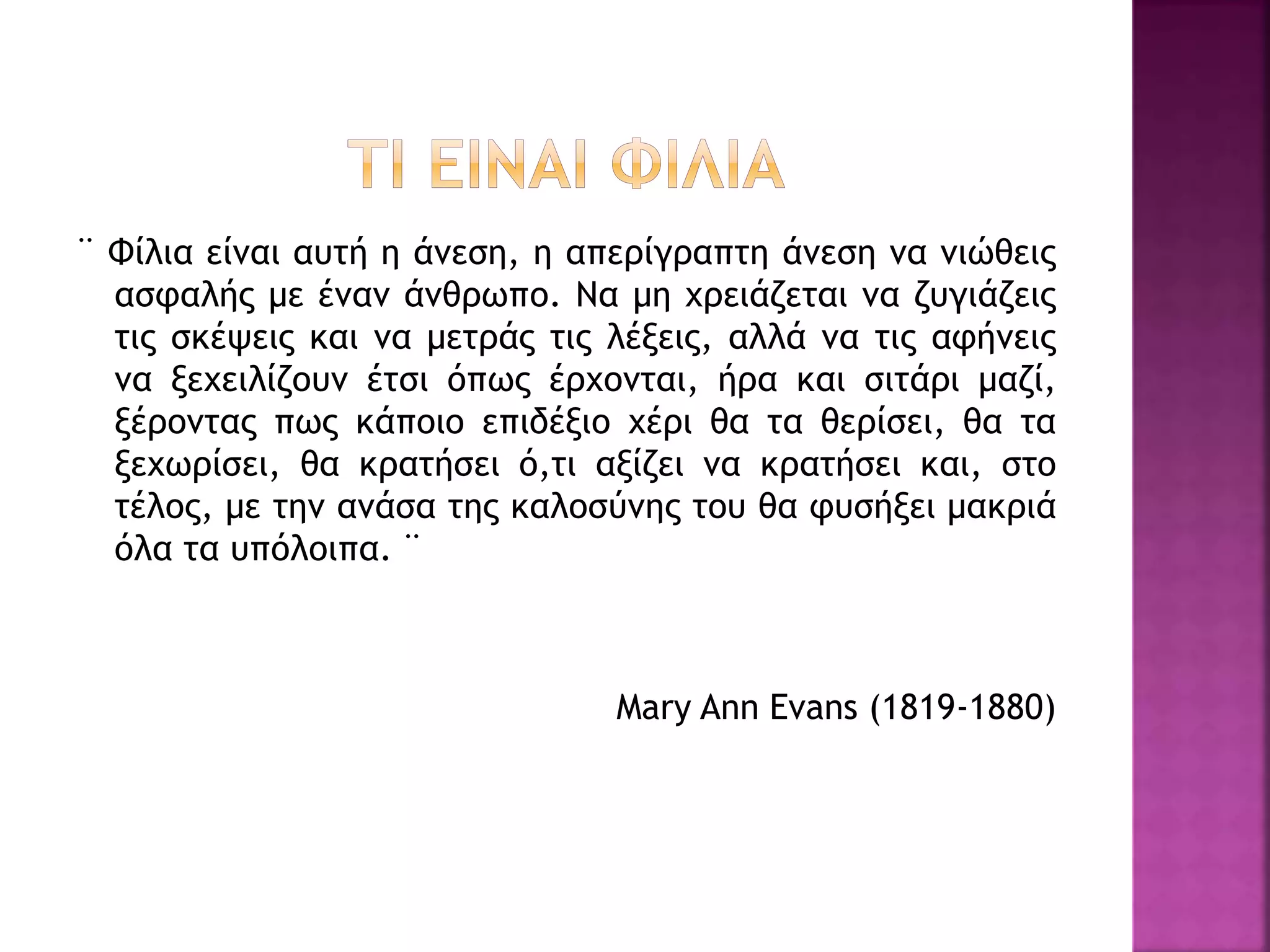 ¨ Φίλια είναι αυτή η άνεση, η απερίγραπτη άνεση να νιώθεις
ασφαλής με έναν άνθρωπο. Να μη χρειάζεται να ζυγιάζεις
τις σκέψεις και να μετράς τις λέξεις, αλλά να τις αφήνεις
να ξεχειλίζουν έτσι όπως έρχονται, ήρα και σιτάρι μαζί,
ξέροντας πως κάποιο επιδέξιο χέρι θα τα θερίσει, θα τα
ξεχωρίσει, θα κρατήσει ό,τι αξίζει να κρατήσει και, στο
τέλος, με την ανάσα της καλοσύνης του θα φυσήξει μακριά
όλα τα υπόλοιπα. ¨
Mary Ann Evans (1819-1880)
 
