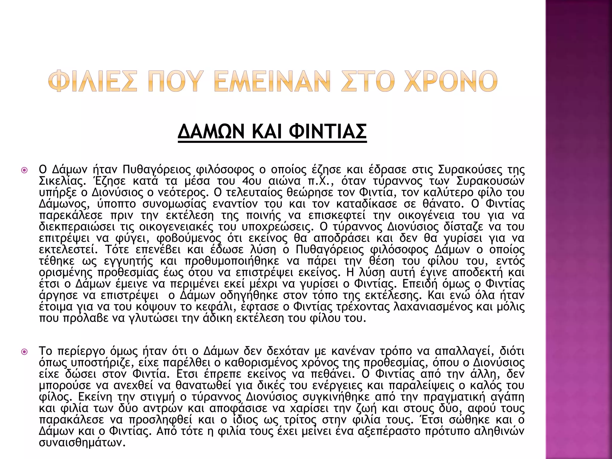ΔΑΜΩΝ ΚΑΙ ΦΙΝΤΙΑΣ
 Ο Δάμων ήταν Πυθαγόρειος φιλόσοφος ο οποίος έζησε και έδρασε στις Συρακούσες της
Σικελίας. Έζησε κατά τα μέσα του 4ου αιώνα π.Χ., όταν τύραννος των Συρακουσών
υπήρξε ο Διονύσιος ο νεότερος. Ο τελευταίος θεώρησε τον Φιντία, τον καλύτερο φίλο του
Δάμωνος, ύποπτο συνομωσίας εναντίον του και τον καταδίκασε σε θάνατο. Ο Φιντίας
παρεκάλεσε πριν την εκτέλεση της ποινής να επισκεφτεί την οικογένεια του για να
διεκπεραιώσει τις οικογενειακές του υποχρεώσεις. Ο τύραννος Διονύσιος δίσταζε να του
επιτρέψει να φύγει, φοβούμενος ότι εκείνος θα αποδράσει και δεν θα γυρίσει για να
εκτελεστεί. Τότε επενέβει και έδωσε λύση ο Πυθαγόρειος φιλόσοφος Δάμων ο οποίος
τέθηκε ως εγγυητής και προθυμοποιήθηκε να πάρει την θέση του φίλου του, εντός
ορισμένης προθεσμίας έως ότου να επιστρέψει εκείνος. Η λύση αυτή έγινε αποδεκτή και
έτσι ο Δάμων έμεινε να περιμένει εκεί μέχρι να γυρίσει ο Φιντίας. Επειδή όμως ο Φιντίας
άργησε να επιστρέψει ο Δάμων οδηγήθηκε στον τόπο της εκτέλεσης. Και ενώ όλα ήταν
έτοιμα για να του κόψουν το κεφάλι, έφτασε ο Φιντίας τρέχοντας λαχανιασμένος και μόλις
που πρόλαβε να γλυτώσει την άδικη εκτέλεση του φίλου του.
 Το περίεργο όμως ήταν ότι ο Δάμων δεν δεχόταν με κανέναν τρόπο να απαλλαγεί, διότι
όπως υποστήριζε, είχε παρέλθει ο καθορισμένος χρόνος της προθεσμίας, όπου ο Διονύσιος
είχε δώσει στον Φιντία. Ετσι έπρεπε εκείνος να πεθάνει. Ο Φιντίας από την άλλη, δεν
μπορούσε να ανεχθεί να θανατωθεί για δικές του ενέργειες και παραλείψεις ο καλός του
φίλος. Εκείνη την στιγμή ο τύραννος Διονύσιος συγκινήθηκε από την πραγματική αγάπη
και φιλία των δύο αντρών και αποφάσισε να χαρίσει την ζωή και στους δύο, αφού τους
παρακάλεσε να προσληφθεί και ο ίδιος ως τρίτος στην φιλία τους. Έτσι σώθηκε και ο
Δάμων και ο Φιντίας. Από τότε η φιλία τους έχει μείνει ένα αξεπέραστο πρότυπο αληθινών
συναισθημάτων.
 