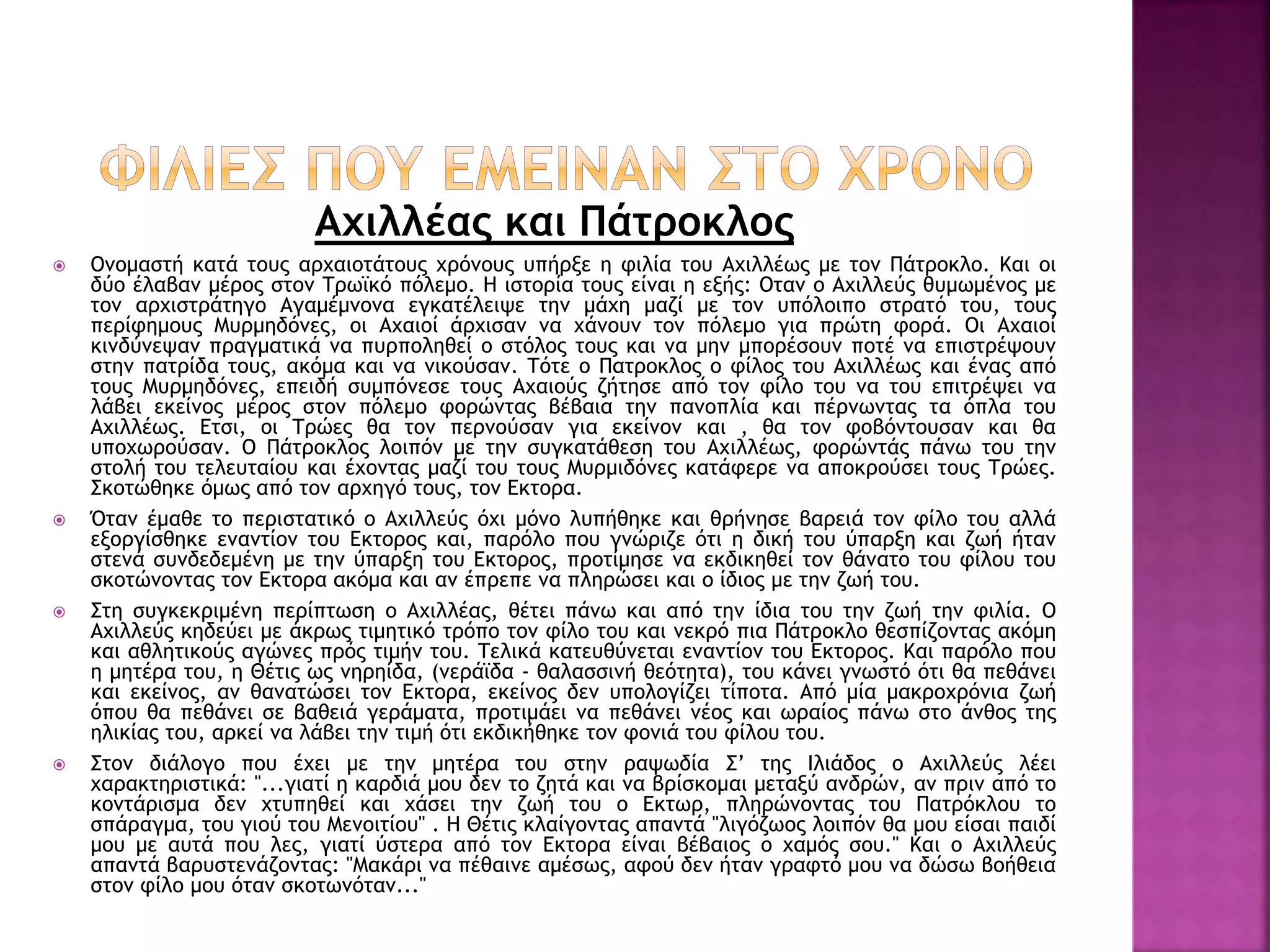 Αχιλλέας και Πάτροκλος
 Ονομαστή κατά τους αρχαιοτάτους χρόνους υπήρξε η φιλία του Αχιλλέως με τον Πάτροκλο. Και οι
δύο έλαβαν μέρος στον Τρωϊκό πόλεμο. Η ιστορία τους είναι η εξής: Οταν ο Αχιλλεύς θυμωμένος με
τον αρχιστράτηγο Αγαμέμνονα εγκατέλειψε την μάχη μαζί με τον υπόλοιπο στρατό του, τους
περίφημους Μυρμηδόνες, οι Αχαιοί άρχισαν να χάνουν τον πόλεμο για πρώτη φορά. Οι Αχαιοί
κινδύνεψαν πραγματικά να πυρποληθεί ο στόλος τους και να μην μπορέσουν ποτέ να επιστρέψουν
στην πατρίδα τους, ακόμα και να νικούσαν. Τότε ο Πατροκλος ο φίλος του Αχιλλέως και ένας από
τους Μυρμηδόνες, επειδή συμπόνεσε τους Αχαιούς ζήτησε από τον φίλο του να του επιτρέψει να
λάβει εκείνος μέρος στον πόλεμο φορώντας βέβαια την πανοπλία και πέρνωντας τα όπλα του
Αχιλλέως. Ετσι, οι Τρώες θα τον περνούσαν για εκείνον και , θα τον φοβόντουσαν και θα
υποχωρούσαν. Ο Πάτροκλος λοιπόν με την συγκατάθεση του Αχιλλέως, φορώντάς πάνω του την
στολή του τελευταίου και έχοντας μαζί του τους Μυρμιδόνες κατάφερε να αποκρούσει τους Τρώες.
Σκοτώθηκε όμως από τον αρχηγό τους, τον Εκτορα.
 Όταν έμαθε το περιστατικό ο Αχιλλεύς όχι μόνο λυπήθηκε και θρήνησε βαρειά τον φίλο του αλλά
εξοργίσθηκε εναντίον του Εκτορος και, παρόλο που γνώριζε ότι η δική του ύπαρξη και ζωή ήταν
στενά συνδεδεμένη με την ύπαρξη του Εκτορος, προτίμησε να εκδικηθεί τον θάνατο του φίλου του
σκοτώνοντας τον Εκτορα ακόμα και αν έπρεπε να πληρώσει και ο ίδιος με την ζωή του.
 Στη συγκεκριμένη περίπτωση ο Αχιλλέας, θέτει πάνω και από την ίδια του την ζωή την φιλία. Ο
Αχιλλεύς κηδεύει με άκρως τιμητικό τρόπο τον φίλο του και νεκρό πια Πάτροκλο θεσπίζοντας ακόμη
και αθλητικούς αγώνες πρός τιμήν του. Τελικά κατευθύνεται εναντίον του Εκτορος. Και παρόλο που
η μητέρα του, η Θέτις ως νηρηίδα, (νεράϊδα - θαλασσινή θεότητα), του κάνει γνωστό ότι θα πεθάνει
και εκείνος, αν θανατώσει τον Εκτορα, εκείνος δεν υπολογίζει τίποτα. Από μία μακροχρόνια ζωή
όπου θα πεθάνει σε βαθειά γεράματα, προτιμάει να πεθάνει νέος και ωραίος πάνω στο άνθος της
ηλικίας του, αρκεί να λάβει την τιμή ότι εκδικήθηκε τον φονιά του φίλου του.
 Στον διάλογο που έχει με την μητέρα του στην ραψωδία Σ’ της Ιλιάδος ο Αχιλλεύς λέει
χαρακτηριστικά: "...γιατί η καρδιά μου δεν το ζητά και να βρίσκομαι μεταξύ ανδρών, αν πριν από το
κοντάρισμα δεν χτυπηθεί και χάσει την ζωή του ο Εκτωρ, πληρώνοντας του Πατρόκλου το
σπάραγμα, του γιού του Μενοιτίου" . Η Θέτις κλαίγοντας απαντά "λιγόζωος λοιπόν θα μου είσαι παιδί
μου με αυτά που λες, γιατί ύστερα από τον Εκτορα είναι βέβαιος ο χαμός σου." Και ο Αχιλλεύς
απαντά βαρυστενάζοντας: "Μακάρι να πέθαινε αμέσως, αφού δεν ήταν γραφτό μου να δώσω βοήθεια
στον φίλο μου όταν σκοτωνόταν..."
 