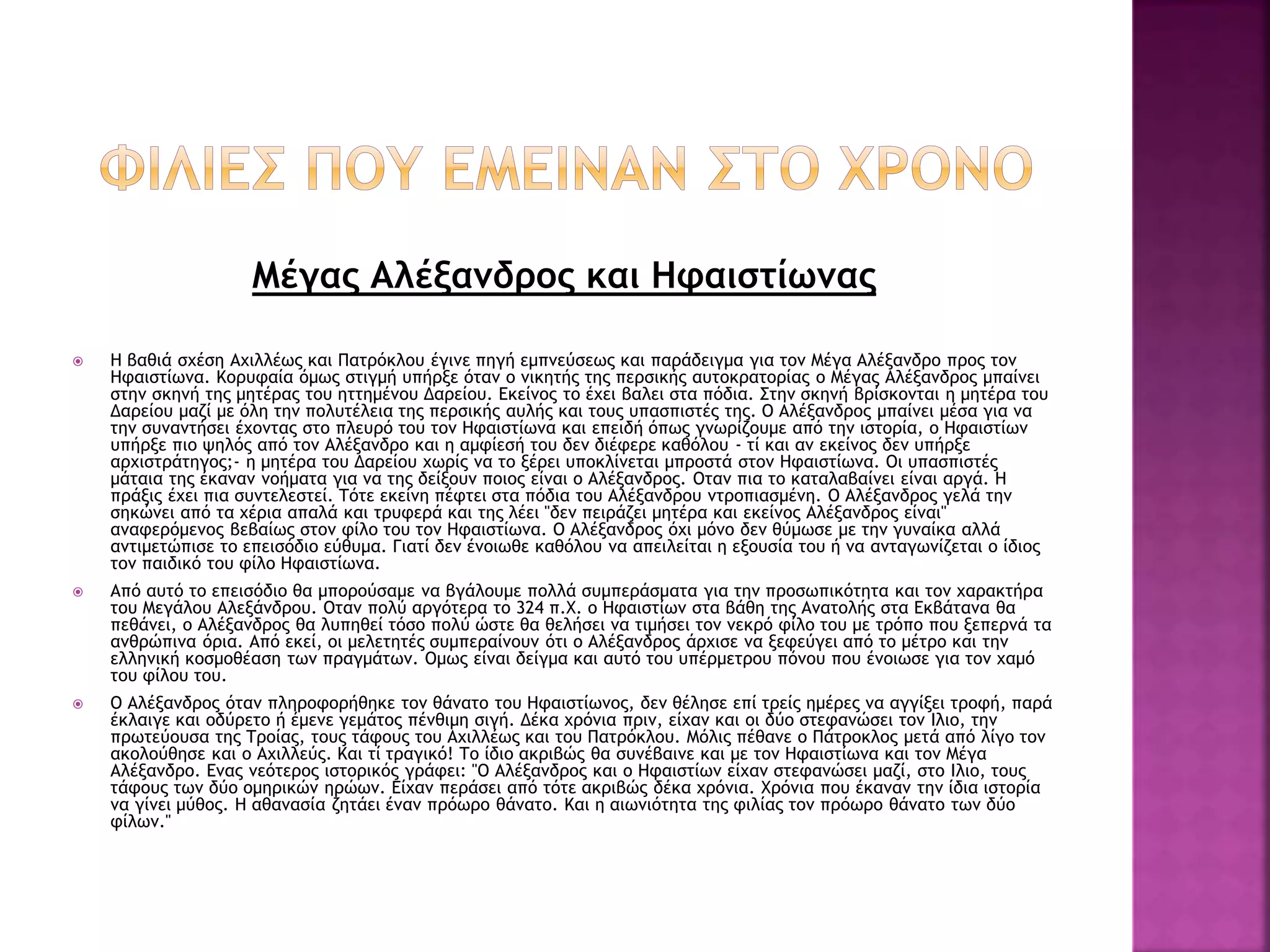 Μέγας Αλέξανδρος και Ηφαιστίωνας
 Η βαθιά σχέση Αχιλλέως και Πατρόκλου έγινε πηγή εμπνεύσεως και παράδειγμα για τον Μέγα Αλέξανδρο προς τον
Ηφαιστίωνα. Κορυφαία όμως στιγμή υπήρξε όταν ο νικητής της περσικής αυτοκρατορίας ο Μέγας Αλέξανδρος μπαίνει
στην σκηνή της μητέρας του ηττημένου Δαρείου. Εκείνος το έχει βαλει στα πόδια. Στην σκηνή βρίσκονται η μητέρα του
Δαρείου μαζί με όλη την πολυτέλεια της περσικής αυλής και τους υπασπιστές της. Ο Αλέξανδρος μπαίνει μέσα για να
την συναντήσει έχοντας στο πλευρό του τον Ηφαιστίωνα και επειδή όπως γνωρίζουμε από την ιστορία, ο Ηφαιστίων
υπήρξε πιο ψηλός από τον Αλέξανδρο και η αμφίεσή του δεν διέφερε καθόλου - τί και αν εκείνος δεν υπήρξε
αρχιστράτηγος;- η μητέρα του Δαρείου χωρίς να το ξέρει υποκλίνεται μπροστά στον Ηφαιστίωνα. Οι υπασπιστές
μάταια της έκαναν νοήματα για να της δείξουν ποιος είναι ο Αλέξανδρος. Οταν πια το καταλαβαίνει είναι αργά. Η
πράξις έχει πια συντελεστεί. Τότε εκείνη πέφτει στα πόδια του Αλέξανδρου ντροπιασμένη. Ο Αλέξανδρος γελά την
σηκώνει από τα χέρια απαλά και τρυφερά και της λέει "δεν πειράζει μητέρα και εκείνος Αλέξανδρος είναι"
αναφερόμενος βεβαίως στον φίλο του τον Ηφαιστίωνα. Ο Αλέξανδρος όχι μόνο δεν θύμωσε με την γυναίκα αλλά
αντιμετώπισε το επεισόδιο εύθυμα. Γιατί δεν ένοιωθε καθόλου να απειλείται η εξουσία του ή να ανταγωνίζεται ο ίδιος
τον παιδικό του φίλο Ηφαιστίωνα.
 Από αυτό το επεισόδιο θα μπορούσαμε να βγάλουμε πολλά συμπεράσματα για την προσωπικότητα και τον χαρακτήρα
του Μεγάλου Αλεξάνδρου. Οταν πολύ αργότερα το 324 π.Χ. ο Ηφαιστίων στα βάθη της Ανατολής στα Εκβάτανα θα
πεθάνει, ο Αλέξανδρος θα λυπηθεί τόσο πολύ ώστε θα θελήσει να τιμήσει τον νεκρό φίλο του με τρόπο που ξεπερνά τα
ανθρώπινα όρια. Από εκεί, οι μελετητές συμπεραίνουν ότι ο Αλέξανδρος άρχισε να ξεφεύγει από το μέτρο και την
ελληνική κοσμοθέαση των πραγμάτων. Ομως είναι δείγμα και αυτό του υπέρμετρου πόνου που ένοιωσε για τον χαμό
του φίλου του.
 Ο Αλέξανδρος όταν πληροφορήθηκε τον θάνατο του Ηφαιστίωνος, δεν θέλησε επί τρείς ημέρες να αγγίξει τροφή, παρά
έκλαιγε και οδύρετο ή έμενε γεμάτος πένθιμη σιγή. Δέκα χρόνια πριν, είχαν και οι δύο στεφανώσει τον Ιλιο, την
πρωτεύουσα της Τροίας, τους τάφους του Αχιλλέως και του Πατρόκλου. Μόλις πέθανε ο Πάτροκλος μετά από λίγο τον
ακολούθησε και ο Αχιλλεύς. Και τί τραγικό! Το ίδιο ακριβώς θα συνέβαινε και με τον Ηφαιστίωνα και τον Μέγα
Αλέξανδρο. Ενας νεότερος ιστορικός γράφει: "Ο Αλέξανδρος και ο Ηφαιστίων είχαν στεφανώσει μαζί, στο Ιλιο, τους
τάφους των δύο ομηρικών ηρώων. Είχαν περάσει από τότε ακριβώς δέκα χρόνια. Χρόνια που έκαναν την ίδια ιστορία
να γίνει μύθος. Η αθανασία ζητάει έναν πρόωρο θάνατο. Και η αιωνιότητα της φιλίας τον πρόωρο θάνατο των δύο
φίλων."
 