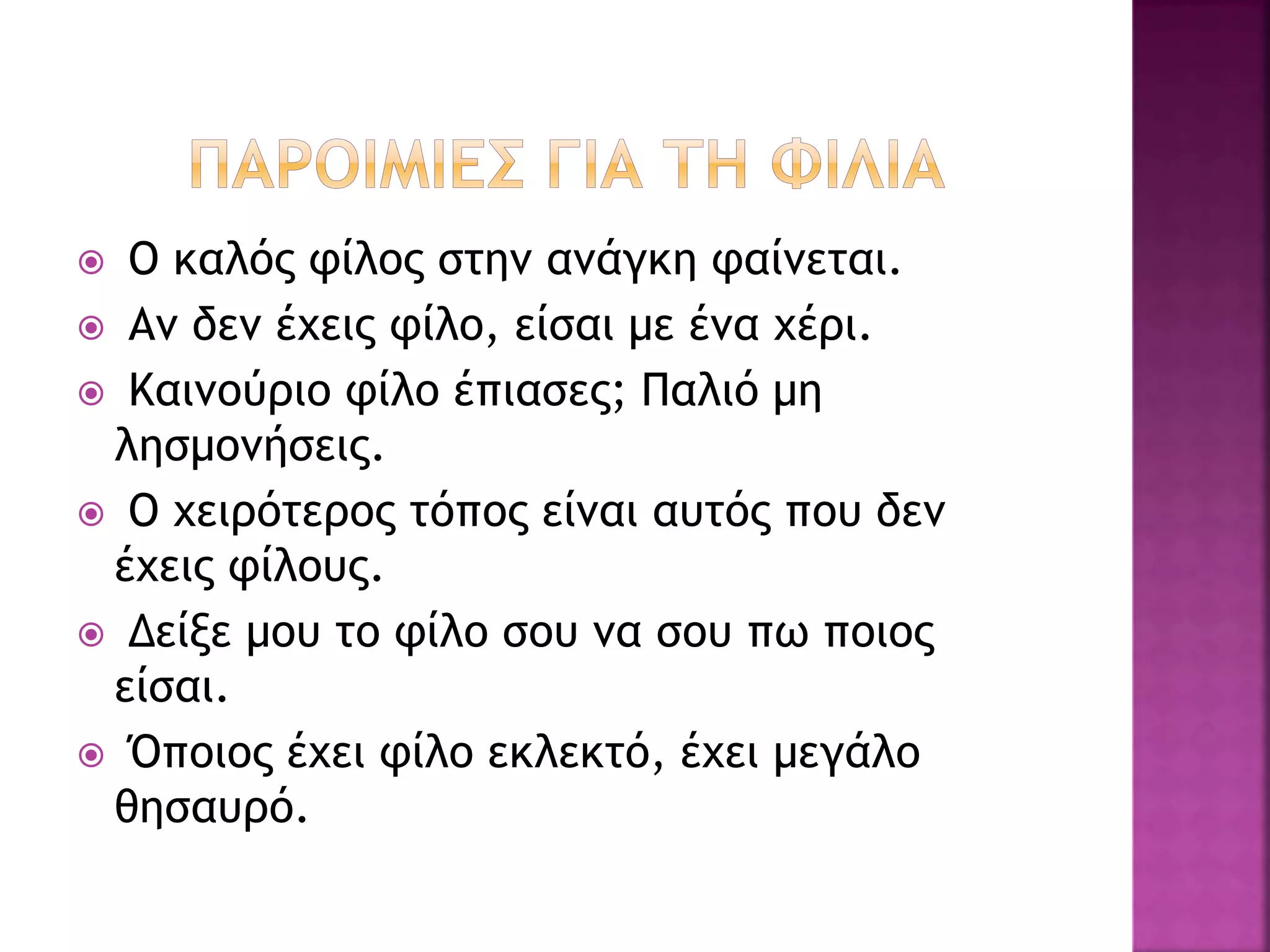  Ο καλός φίλος στην ανάγκη φαίνεται.
 Αν δεν έχεις φίλο, είσαι με ένα χέρι.
 Καινούριο φίλο έπιασες; Παλιό μη
λησμονήσεις.
 Ο χειρότερος τόπος είναι αυτός που δεν
έχεις φίλους.
 Δείξε μου το φίλο σου να σου πω ποιος
είσαι.
 Όποιος έχει φίλο εκλεκτό, έχει μεγάλο
θησαυρό.
 