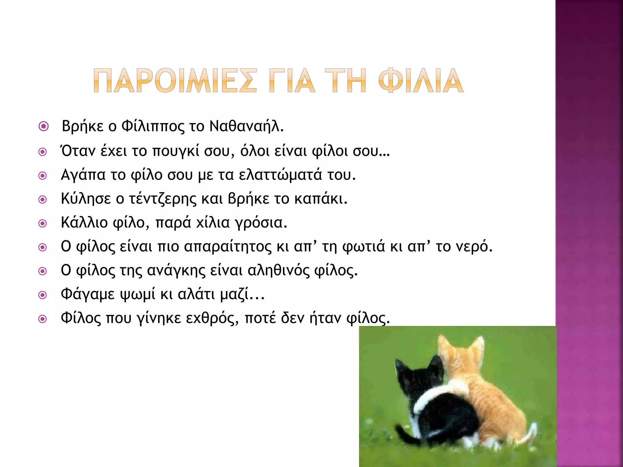  Βρήκε ο Φίλιππος το Ναθαναήλ.
 Όταν έχει το πουγκί σου, όλοι είναι φίλοι σου…
 Αγάπα το φίλο σου με τα ελαττώματά του.
 Κύλησε ο τέντζερης και βρήκε το καπάκι.
 Κάλλιο φίλο, παρά χίλια γρόσια.
 Ο φίλος είναι πιο απαραίτητος κι απ’ τη φωτιά κι απ’ το νερό.
 Ο φίλος της ανάγκης είναι αληθινός φίλος.
 Φάγαμε ψωμί κι αλάτι μαζί...
 Φίλος που γίνηκε εχθρός, ποτέ δεν ήταν φίλος.
 