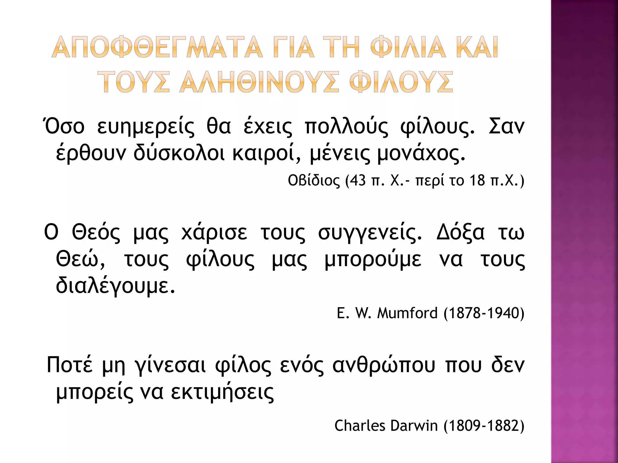 Όσο ευημερείς θα έχεις πολλούς φίλους. Σαν
έρθουν δύσκολοι καιροί, μένεις μονάχος.
Οβίδιος (43 π. Χ.- περί το 18 π.Χ.)
Ο Θεός μας χάρισε τους συγγενείς. Δόξα τω
Θεώ, τους φίλους μας μπορούμε να τους
διαλέγουμε.
E. W. Mumford (1878-1940)
Ποτέ μη γίνεσαι φίλος ενός ανθρώπου που δεν
μπορείς να εκτιμήσεις
Charles Darwin (1809-1882)
 