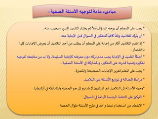 ‫مبادىء‬‫األسئلة‬‫لتوجيه‬ ‫عامة‬‫الصفية‬:
*‫سيجيب‬ ‫الذي‬‫التلميذ‬ ‫يختار‬ ‫ثم‬
ً
‫أوال‬ ‫السؤال‬ ‫يوجه‬ ‫أن‬‫ـمعلم‬‫ل‬‫ا‬ ‫على‬‫يجب‬‫عنه‬.
*‫اإلجابة‬ ‫قبل‬ ‫السؤال‬ ‫في‬‫للتفكير‬
ً
‫كافيا‬
ً
‫وقتا‬‫للتالميذ‬‫يترك‬ ‫أن‬‫عنه‬.
*‫ك‬ ‫اإلجابات‬ ‫يعرض‬ ‫أن‬ ‫التالميذ‬ ‫أحد‬‫من‬ ‫يطلب‬ ‫أن‬‫ـمعلم‬‫ل‬‫ا‬ ‫على‬ ‫إجابة‬‫من‬ ‫أكثر‬ ‫التالميذ‬ ‫قدم‬ ‫إذا‬‫لها‬
‫باختصار‬.
*‫متاب‬ ‫من‬ ‫بد‬ ‫وال‬ ،‫السليمة‬ ‫لإلجابة‬ ‫معرفته‬ ‫ن‬‫دو‬ ‫تركه‬ ‫عدم‬ ‫يجب‬ ‫اإلجابة‬ ‫في‬‫التلميذ‬ ‫أخطأ‬‫لتوجيه‬ ‫عته‬
‫األسئلة‬ ‫في‬ ‫واملشاركة‬،‫التفكير‬ ‫على‬ ‫ته‬‫ر‬‫قد‬ ‫وتنمية‬‫تفكيره‬‫الصفية‬.
*‫الصحيحة‬ ‫اإلجابات‬ ‫تعزيز‬ ‫املعلم‬ ‫على‬‫يجب‬‫واملتميزة‬.
*‫على‬ ‫األسئلة‬ ‫يع‬‫ز‬‫تو‬ ‫في‬ ‫العدالة‬ ‫اعاة‬‫ر‬‫م‬‫التالميذ‬.
*‫أنش‬ ‫في‬ ‫واملشاركة‬ ‫الحصة‬ ‫جو‬ ‫إلى‬ ‫إلعادتهم‬‫املنتبهين‬ ‫غير‬ ‫التالميذ‬ ‫إلى‬ ‫األسئلة‬ ‫وجيه‬‫طتها‬
*‫في‬ ‫الهامة‬ ‫الرئيسة‬ ‫النقاط‬‫على‬‫التركيز‬‫السؤال‬.
*‫طوال‬ ‫األسئلة‬ ‫طرح‬ ‫في‬ ‫واحد‬ ‫نمط‬ ‫استخدام‬‫عن‬‫االبتعاد‬‫الحصة‬.
 