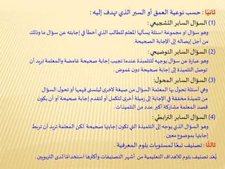 ‫ا‬ً‫ثاني‬:‫تهدف‬ ‫الذي‬ ‫السبر‬ ‫أو‬ ‫العمق‬ ‫نوعية‬ ‫حسب‬‫إليه‬:
‫ا‬
ً
‫ثالث‬:‫بلوم‬‫ـمستويات‬‫ل‬ ‫ا‬ً‫تبع‬‫تصنيف‬‫ـمعرفية‬‫ل‬‫ا‬.
(1)‫السابر‬‫السؤال‬‫التشجيعي‬:
(2)‫السابر‬‫السؤال‬‫التوضيحي‬:
(3)‫السابر‬‫السؤال‬‫ل‬‫ـمحو‬‫ل‬‫ا‬:
(4)‫السابر‬‫السؤال‬‫ابطي‬‫ر‬‫الت‬:
‫وذلك‬ ‫ما‬ ‫سؤال‬ ‫عن‬ ‫إجابته‬‫في‬ ‫أخطأ‬ ‫الذي‬‫للطالب‬‫املعلم‬ ‫يسألها‬‫اسئلة‬ ‫مجموعة‬ ‫او‬ ‫سؤال‬‫وهو‬
‫الصحيحة‬ ‫اإلجابة‬ ‫إلى‬ ‫إيصاله‬ ‫أجل‬ ‫من‬.
‫يوجهه‬ ‫سؤال‬ ‫عن‬ ‫ة‬‫ر‬‫عبا‬‫وهو‬‫للتلمبذة‬‫أن‬ ‫تريد‬‫ـمعلمة‬‫ل‬‫وا‬ ‫غامضة‬ ‫صحيحة‬ ‫إجابة‬‫تجيب‬ ‫عندما‬
‫ن‬‫دو‬ ‫صحيحة‬ ‫إجابة‬‫إلى‬‫التلميذة‬‫توصل‬‫غموض‬.
‫ل‬‫تحو‬ ‫أسئلة‬‫وهي‬‫بها‬‫صيغة‬‫من‬ ‫السؤال‬‫ـمعلمة‬‫ل‬‫ا‬‫ى‬‫الخر‬‫السؤال‬‫ل‬‫تحو‬ ‫أو‬‫فهمها‬‫ليتسنى‬
‫ن‬‫بكو‬ ‫أن‬‫أو‬‫صحيحة‬ ‫إجابة‬‫لتقدم‬ ‫أو‬‫لتكمل‬‫ى‬‫أخر‬‫ميلة‬‫ز‬ ‫إلى‬‫اإلجابة‬‫في‬‫مخفقة‬ ‫تلميذة‬ ‫من‬
‫من‬ ‫عدد‬ ‫أكبر‬‫مشاركة‬‫ـمعلمة‬‫ل‬‫ا‬ ‫قصد‬‫التلميذات‬.
‫ترب‬ ‫أن‬‫تريد‬‫ـمعلمة‬‫ل‬‫ا‬‫لكن‬ ‫صحيحة‬ ‫إجابتها‬‫ن‬‫تكو‬‫التي‬ ‫التلميذة‬‫إلى‬‫يوجه‬‫الذي‬ ‫السؤال‬‫وهو‬‫ط‬
‫بموضوع‬ ‫إجابتها‬‫معين‬.
‫بلوم‬‫تصنيف‬‫د‬َ‫ع‬ُ‫ي‬‫لآلهداف‬‫لدى‬ ‫ا‬ ً‫استخدام‬‫وأكثرها‬ ‫التصنيفات‬‫أشهر‬ ‫من‬‫التعليمية‬‫الترب‬‫ويين‬.
 