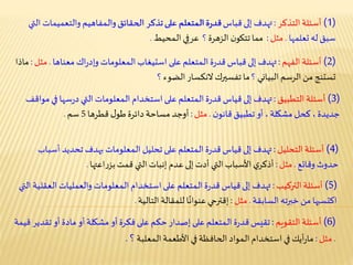 (1)‫أسئلة‬‫التذكر‬:
(2)‫أسئلة‬‫الفهم‬:
(3)‫أسئلة‬‫التطبيق‬:
(4)‫أسئلة‬‫التحليل‬:
(5)‫أسئلة‬‫التركيب‬:
(6)‫أسئلة‬‫التقويم‬:
(1)‫أسئلة‬‫التذكر‬:‫إلى‬ ‫تهدف‬‫قباس‬‫ـمفاهيم‬‫ل‬‫وا‬‫الحقائق‬ ‫تذكر‬‫على‬ ‫ـمتعلم‬‫ل‬‫ا‬‫ة‬‫ر‬‫قد‬ (1)‫أسئلة‬‫التذكر‬:‫إلى‬ ‫تهدف‬‫قباس‬‫والتعمي‬ ‫ـمفاهيم‬‫ل‬‫وا‬‫الحقائق‬ ‫تذكر‬‫على‬ ‫ـمتعلم‬‫ل‬‫ا‬‫ة‬‫ر‬‫قد‬‫التي‬ ‫مات‬
‫له‬ ‫سبق‬‫تعلمها‬.‫مثل‬:‫ن‬‫تتكو‬‫مما‬‫الزهرة‬‫؟‬‫ي‬ِ‫عرف‬‫ـمحيط‬‫ل‬‫ا‬.
(2)‫أسئلة‬‫الفهم‬:‫إلى‬ ‫تهدف‬‫قباس‬‫على‬ ‫ـمتعلم‬‫ل‬‫ا‬‫ة‬‫ر‬‫قد‬‫استيغاب‬‫معناها‬ ‫اك‬‫ر‬‫وإد‬ ‫ـمعلومات‬‫ل‬‫ا‬ (2)‫أسئلة‬‫الفهم‬:‫إلى‬ ‫تهدف‬‫قباس‬‫على‬ ‫ـمتعلم‬‫ل‬‫ا‬‫ة‬‫ر‬‫قد‬‫استيغاب‬‫اك‬‫ر‬‫وإد‬ ‫ـمعلومات‬‫ل‬‫ا‬‫معناها‬.‫مثل‬:‫ماذا‬
‫الرسم‬ ‫من‬ ‫تستنج‬‫البياني‬‫؟‬‫النكسار‬‫تفسيرك‬ ‫ما‬‫الضوء‬‫؟‬
(3)‫أسئلة‬‫التطبيق‬:‫سه‬‫ر‬‫د‬ ‫التي‬ ‫ـمعلومات‬‫ل‬‫ا‬ ‫استخدام‬‫على‬ ‫ـمتعلم‬‫ل‬‫ا‬‫ة‬‫ر‬‫قد‬‫قياس‬‫إلى‬ ‫تهدف‬‫ا‬ (3)‫أسئلة‬‫التطبيق‬:‫سه‬‫ر‬‫د‬ ‫التي‬ ‫ـمعلومات‬‫ل‬‫ا‬ ‫استخدام‬‫على‬ ‫ـمتعلم‬‫ل‬‫ا‬‫ة‬‫ر‬‫قد‬‫قياس‬‫إلى‬ ‫تهدف‬‫مواقف‬‫في‬ ‫ا‬
‫جديدة‬‫كحل‬ ،‫مشكلة‬‫تطبيق‬ ‫أو‬ ،‫ن‬‫قانو‬.‫مثل‬:‫ل‬‫طو‬‫دائرة‬ ‫مساحة‬ ‫أوجد‬
(3)‫أسئلة‬‫التطبيق‬:‫سه‬‫ر‬‫د‬ ‫التي‬ ‫ـمعلومات‬‫ل‬‫ا‬ ‫استخدام‬‫على‬ ‫ـمتعلم‬‫ل‬‫ا‬‫ة‬‫ر‬‫قد‬‫قياس‬‫إلى‬ ‫تهدف‬‫مواقف‬‫في‬ ‫ا‬
‫جديدة‬‫كحل‬ ،‫مشكلة‬‫تطبيق‬ ‫أو‬ ،‫ن‬‫قانو‬.‫مثل‬:‫قطرها‬ ‫ل‬‫طو‬‫دائرة‬ ‫مساحة‬ ‫أوجد‬5‫سم‬.
(4)‫أسئلة‬‫التحليل‬:‫تحديد‬ ‫بهدف‬ ‫ـمعلومات‬‫ل‬‫ا‬ ‫تحليل‬‫على‬ ‫ـمتعلم‬‫ل‬‫ا‬‫ة‬‫ر‬‫قد‬‫قياس‬‫إلى‬ ‫تهدف‬ (4)‫أسئلة‬‫التحليل‬:‫تحديد‬ ‫بهدف‬ ‫ـمعلومات‬‫ل‬‫ا‬ ‫تحليل‬‫على‬ ‫ـمتعلم‬‫ل‬‫ا‬‫ة‬‫ر‬‫قد‬‫قياس‬‫إلى‬ ‫تهدف‬‫أسباب‬
‫حدوث‬‫وقائع‬.‫مثل‬:‫قمت‬ ‫التي‬‫إنبات‬ ‫عدم‬ ‫إلى‬‫أدت‬ ‫التي‬‫األسباب‬‫ي‬‫أذكر‬‫اعتها‬‫ر‬‫بز‬.
(5)‫أسئلة‬‫التركيب‬:‫والعمليات‬ ‫ـمعلومات‬‫ل‬‫ا‬‫استخدام‬‫على‬ ‫ـمتعلم‬‫ل‬‫ا‬‫ة‬‫ر‬‫قد‬‫قياس‬‫إلى‬ ‫تهدف‬ (5)‫أسئلة‬‫التركيب‬:‫ا‬ ‫والعمليات‬ ‫ـمعلومات‬‫ل‬‫ا‬‫استخدام‬‫على‬ ‫ـمتعلم‬‫ل‬‫ا‬‫ة‬‫ر‬‫قد‬‫قياس‬‫إلى‬ ‫تهدف‬‫التي‬ ‫لعقلية‬
‫خبرته‬ ‫من‬ ‫اكتسبها‬‫السابقة‬.‫مثل‬:‫إقترحي‬‫للمقالة‬ ‫ا‬ً‫عنوان‬‫التالية‬.
(6)‫أسئلة‬‫التقويم‬:‫أو‬‫مادة‬ ‫أو‬‫مشكلة‬ ‫أو‬‫فكرة‬‫على‬ ‫حكم‬‫إصدار‬‫على‬ ‫ـمتعلم‬‫ل‬‫ا‬‫ة‬‫ر‬‫قد‬‫تقيس‬ (6)‫أسئلة‬‫التقويم‬:‫ت‬ ‫أو‬‫مادة‬ ‫أو‬‫مشكلة‬ ‫أو‬‫فكرة‬‫على‬ ‫حكم‬‫إصدار‬‫على‬ ‫ـمتعلم‬‫ل‬‫ا‬ ‫ة‬‫ر‬‫قد‬‫تقيس‬‫قدير‬‫قيمة‬
.‫مثل‬:‫أيك‬‫ر‬‫ما‬‫األطعمة‬ ‫في‬‫الحافظة‬ ‫ـمواد‬‫ل‬‫ا‬ ‫استخدام‬‫في‬‫ـمعلبة‬‫ل‬‫ا‬‫؟‬.
 