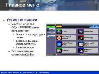 Метротек © 2015 Metrotek ► www.metrotek.ru ► (495) 961-00-71
Главное меню
Основные функции
– У всех 6 моделей
ОДИНАКОВОЕ меню
пользователя
• Одна и та же структура и
логика
• Тестовые функции
OTDR, OPM, VFL
• Видемикроскоп
– Все они связаны
системой aQoSta
 