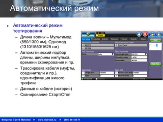 Метротек © 2015 Metrotek ► www.metrotek.ru ► (495) 961-00-71
Автоматический режим
Автоматический режим
тестирования
– Длина волны – Мультимод
(850/1300 нм), Одномод
(1310/1550/1625 нм)
– Автоматический подбор
длины, ширины импульса,
времени сканирования и пр.
– Трассировка кабеля (муфты,
соединители и пр.),
идентификация живого
трафика
– Данные о кабеле (история)
– Сканирование Старт/Стоп
 