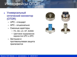 Метротек © 2015 Metrotek ► www.metrotek.ru ► (495) 961-00-71
Интерфейсы OTDR
Универсальный
оптический коннектор
(OTDR)
– UPC - стандарт
– APC - опционально
– Сменные адаптеры
• FC, SC, LC, ST, E2000
• Цветовое кодирование
вариантов UPC и APC
– Заглушки и
противопылевая защита
прилагаются
 