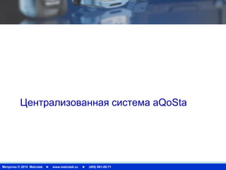 Метротек © 2015 Metrotek ► www.metrotek.ru ► (495) 961-00-71
USER INTERFACE
Централизованная система aQoSta
 