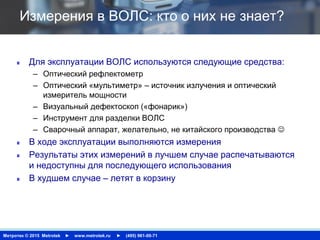 Метротек © 2015 Metrotek ► www.metrotek.ru ► (495) 961-00-71
Измерения в ВОЛС: кто о них не знает?
Для эксплуатации ВОЛС используются следующие средства:
– Оптический рефлектометр
– Оптический «мультиметр» – источник излучения и оптический
измеритель мощности
– Визуальный дефектоскоп («фонарик»)
– Инструмент для разделки ВОЛС
– Сварочный аппарат, желательно, не китайского производства 
В ходе эксплуатации выполняются измерения
Результаты этих измерений в лучшем случае распечатываются
и недоступны для последующего использования
В худшем случае – летят в корзину
 