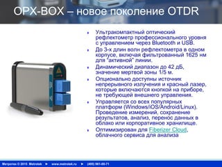 Метротек © 2015 Metrotek ► www.metrotek.ru ► (495) 961-00-71
OPX-BOX – новое поколение OTDR
Ультракомпактный оптический
рефлектометр профессионального уровня
с управлением через Bluetooth и USB.
До 3-х длин волн рефлектометра в одном
корпусе, включая фильтрованный 1625 нм
для “активной” линии.
Динамический диапазон до 42 дБ,
значение мертвой зоны 1/5 м.
Опционально доступны источник
непрерывного излучения и красный лазер,
которые включаются кнопкой на приборе,
не требующей внешнего управления.
Управляется со всех популярных
платформ (Windows/iOS/Android/Linux).
Проведение измерений, сохранение
результатов, анализ, перенос данных в
облако или корпоративное хранилище.
Оптимизирован для Fiberizer Cloud,
облачного сервиса для анализа
 