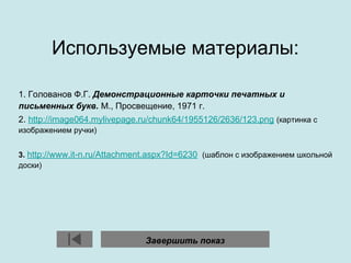 Используемые материалы:
1. Голованов Ф.Г. Демонстрационные карточки печатных и
письменных букв. М., Просвещение, 1971 г.
2. http://image064.mylivepage.ru/chunk64/1955126/2636/123.png (картинка с
изображением ручки)
3. http://www.it-n.ru/Attachment.aspx?Id=6230 (шаблон с изображением школьной
доски)
Завершить показ
 