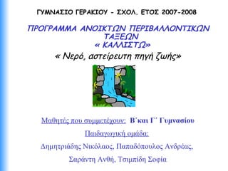 ΓΥΜΝΑΣΙΟ ΓΕΡΑΚΙΟΥ - ΣΧΟΛ. ΕΤΟΣ 2007-2008
ΠΡΟΓΡΑΜΜΑ ΑΝΟΙΚΤΩΝ ΠΕΡΙΒΑΛΛΟΝΤΙΚΩΝ
ΤΑΞΕΩΝ
« ΚΑΛΛΙΣΤΩ»
« Νερό, αστείρευτη πηγή ζωής»
Μαθητές που συμμετέχουν: Β΄και Γ΄ Γυμνασίου
Παιδαγωγική ομάδα:
Δημητριάδης Νικόλαος, Παπαδόπουλος Ανδρέας,
Σαράντη Ανθή, Τσιμπίδη Σοφία
 