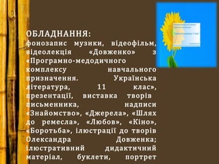 ОБЛАДНАННЯ:
фонозапис музики, відеофільм,
відеолекція «Довженко» з
«Програмно-медодичного
комплексу навчального
призначення. Українська
література, 11 клас»,
презентації, виставка творів
письменника, надписи
«Знайомство», «Джерела», «Шлях
до ремесла», «Любов», «Кіно»,
«Боротьба», ілюстрації до творів
Олександра Довженка;
ілюстративний дидактичний
матеріал, буклети, портрет
 