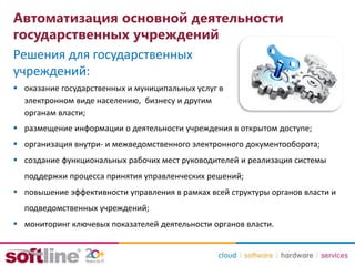 Автоматизация основной деятельности
государственных учреждений
 оказание государственных и муниципальных услуг в
электронном виде населению, бизнесу и другим
органам власти;
 размещение информации о деятельности учреждения в открытом доступе;
 организация внутри- и межведомственного электронного документооборота;
 создание функциональных рабочих мест руководителей и реализация системы
поддержки процесса принятия управленческих решений;
 повышение эффективности управления в рамках всей структуры органов власти и
подведомственных учреждений;
 мониторинг ключевых показателей деятельности органов власти.
Решения для государственных
учреждений:
 