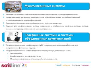 Мультимедийные системы
 Решения для создания сетей видеоконференцсвязи, систем записи и трансляции видео потока.
 Проектирование и инсталляция конференц-залов, переговорных комнат для рабочих совещаний,
и проведения сеансов видеоконференцсвязи.
 Решения для реализации видеоконференцсвязи с эффектом присутствия
 Решения для конференц-залов: системы озвучивания и отображения, конференц-системы, системы
синхронного перевода и голосования, системы управления.
Телефонные системы и системы
объединенных коммуникаций
 Построение современных телефонных сетей VOIP с подключением аналоговых абонентов, для
распределенных филиальных структур.
 Построение современных систем объединенных коммуникаций, включающих в себя:
• VOIP телефония
• Онлайн переписку и статусы присутствия
• Многоточную видео связь, с трансляцией и записью контента.
 