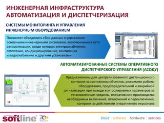 ИНЖЕНЕРНАЯ ИНФРАСТРУКТУРА
АВТОМАТИЗАЦИЯ И ДИСПЕТЧЕРИЗАЦИЯ
СИСТЕМЫ МОНИТОРИНГА И УПРАВЛЕНИЯ
ИНЖЕНЕРНЫМ ОБОРУДОВАНИЕМ
Позволяет объединить сбор данных и управление
основными инженерными системами, включенными в сети
автоматизации, среди которых электроснабжение,
отопление, кондиционирование, вентиляция
и водоснабжение и другими установками
АВТОМАТИЗИРОВАННЫЕ СИСТЕМЫ ОПЕРАТИВНОГО
ДИСПЕТЧЕРСКОГО УПРАВЛЕНИЯ (АСОДУ)
Предназначены для централизованного дистанционного
контроля за состоянием объектов, режимами работы
оборудования, предупредительной и аварийной
сигнализации при выходе контролируемых параметров за
установленные пределы, оперативного производства
необходимых включений, отключений и переключений,
контроля за действиями оперативного персонала
 
