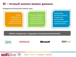 BI – точный анализ ваших данных
Внедрение BI-решений помогут вам:
Связать
операционные
показатели со
стратегическими
целями компании
Получить удобный
доступ в любой
момент времени к
отчетам на своем
рабочем устройстве
Сопоставить
данные о бизнесе
с внешними
источниками
по рынку и сделать
верный прогноз
Softline сотрудничает с ведущими поставщиками BI-решений:
 