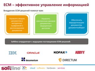 ECM – эффективное управление информацией
Внедрение ECM-решений помогут вам:
Управлять вводом
документов и
метаданных,
оцифровкой и
распознаванием
документов
Управлять
электронным архивом
документов с
защищенным
доступом
Обеспечить
маршрутизацию
документов,
документооборот
Softline сотрудничает с ведущими поставщиками ECM-решений:
 