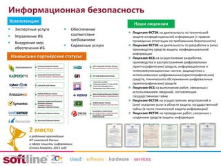 Информационная безопасность
Наивысшие партнёрские статусы:
в рейтинге крупнейших
ИТ-компаний России
в сфере защиты информации
(Cnews Analytics, 2013 год)
2 место
Наши лицензии
Лицензия ФСТЭК на деятельность по технической
защите конфиденциальной информации (с правом
проведения аттестации по требованиям безопасности)
Лицензия ФСТЭК на деятельность по разработке и (или)
производству средств защиты конфиденциальной
информации
Лицензия ФСБ на осуществление разработки,
производства и распространения шифровальных
(криптографических) средств, информационных и
телекоммуникационных систем, защищенных с
использованием шифровальных (криптографических)
средств, технического обслуживания шифровальных
(криптографических) средств
Лицензия ФСБ на выполнение работ, связанных с
использованием сведений, составляющих
государственную тайну
Лицензия ФСТЭК на осуществление мероприятий и
(или) оказание услуг в области защиты государственной
тайны (в части технической защиты информации)
Лицензия ФСТЭК на проведение работ, связанных с
созданием средств защиты информации
 Экспертные услуги
 Управление ИБ
 Внедрение мер
обеспечения ИБ
 Обеспечение
соответствия
требованиям
 Сервисные услуги
Компетенции
 