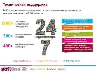 Техническая поддержка
Softline осуществляет мультивендорную техническую поддержку продуктов
ведущих производителей ПО и железа.
8000+
сертифицированных
инженеров
поддерживаемых
вендоров
заказчиков
на постоянной
техподдержке
200+
400+
support.softline.ru | itsupport@softline.ru | +7(495) 232-0023
Единая служба техподдержки
в режиме online по всей России.
Полное покрытие всех часовых
поясов, режим работы 24х7.
Обслуживание всей
инфраструктуры заказчика.
Решение проблем на стыке
технологий производителей.
Поддержка через Интернет
(система HelpDesk), по телефону,
e-mail или на площадке заказчика
 