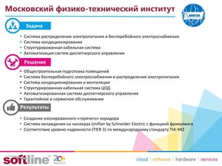Задача
Московский физико-технический институт
 Система распределения электропитания и бесперебойного электроснабжения
 Система кондиционирования
 Структурированная кабельная система
 Автоматизация систем диспетчерского управления
 Общестроительная подготовка помещений
 Система бесперебойного электроснабжения и распределения электропитания
 Система кондиционирования и вентиляции
 Структурированная кабельная система ЦОД
 Автоматизированная система диспетчерского управления
 Гарантийное и сервисное обслуживание
 Создание изолированного «горячего» коридора
 Система охлаждения на чиллерах Uniflair by Schneider Electric с функцией фрикулинга
 Соответствие уровню надежности (TIER 3) по международному стандарту TIA-942
 