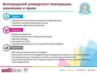 Белгородский университет кооперации,
экономики и права
 Внедрение продуктов:
 Microsoft System Centre Configuration Manager
 Operation Manager
 Exchange Server 2010
 Создание виртуальной сети и отказоустойчивой платформы
 ВУЗ получил современную IT-платформу
 Уменьшение количества оборудования для поддержания сервисов за счет виртуализации
 Значительно улучшен мониторинг системы и диагностика неисправностей
 Служба Exchange Server 2010 позволила сделать систему электронного документооборота
более эффективной
Задача
 Построение безопасной инновационной инфраструктуры
 Переход на автоматизированную систему
 Повышение эффективности обучения
 