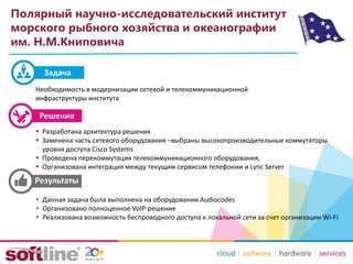 Полярный научно-исследовательский институт
морского рыбного хозяйства и океанографии
им. Н.М.Книповича
Необходимость в модернизации сетевой и телекоммуникационной
инфраструктуры института
 Разработана архитектура решения
 Заменена часть сетевого оборудования –выбраны высокопроизводительные коммутаторы
уровня доступа Cisco Systems
 Проведена перекоммутация телекоммуникационного оборудования,
 Организована интеграция между текущим сервисом телефонии и Lync Server
 Данная задача была выполнена на оборудовании Audiocodes
 Организовано полноценное VoIP-решение
 Реализована возможность беспроводного доступа к локальной сети за счет организации Wi-Fi
Задача
 