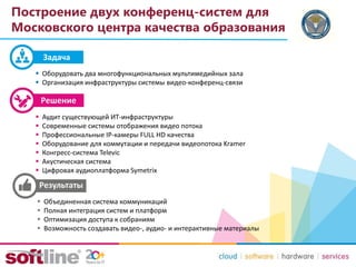 Построение двух конференц-систем для
Московского центра качества образования
 Оборудовать два многофункциональных мультимедийных зала
 Организация инфраструктуры системы видео-конференц-связи
 Аудит существующей ИТ-инфраструктуры
 Современные системы отображения видео потока
 Профессиональные IP-камеры FULL HD качества
 Оборудование для коммутации и передачи видеопотока Kramer
 Конгресс-система Televic
 Акустическая система
 Цифровая аудиоплатформа Symetrix
 Объединенная система коммуникаций
 Полная интеграция систем и платформ
 Оптимизация доступа к собраниям
 Возможность создавать видео-, аудио- и интерактивные материалы
Задача
 