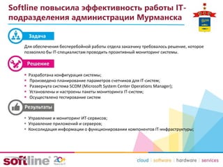 Задача
Softline повысила эффективность работы IT-
подразделения администрации Мурманска
 Разработана конфигурация системы;
 Произведено планирование параметров счетчиков для IT-систем;
 Развернута система SCOM (Microsoft System Center Operations Manager);
 Установлены и настроены пакеты мониторинга IT-систем;
 Осуществлено тестирование систем
Для обеспечения бесперебойной работы отдела заказчику требовалось решение, которое
позволяло бы IT-специалистам проводить проактивный мониторинг системы.
 Управление и мониторинг ИТ-сервисов;
 Управление приложений и серверов;
 Консолидация информации о функционировании компонентов IT-инфраструктуры;
 