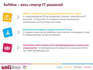 Softline – весь спектр IT-решений
Softline – единая точка входа для решения всех IT- задач:
от лицензирования ПО до внедрения сложных комплексных IT-
решений, от обучения IT-специалистов до технического
сопровождения IT-системы заказчика.
Комплексный подход в предоставлении IT-услуг.
С каждым клиентом мы работаем комплексно, анализируя и строя
IT-инфраструктуру на всех её уровнях.
Самый большой в России штат сертифицированных технических
специалистов по программным и аппаратным решениям более
чем 1000 производителей.
 