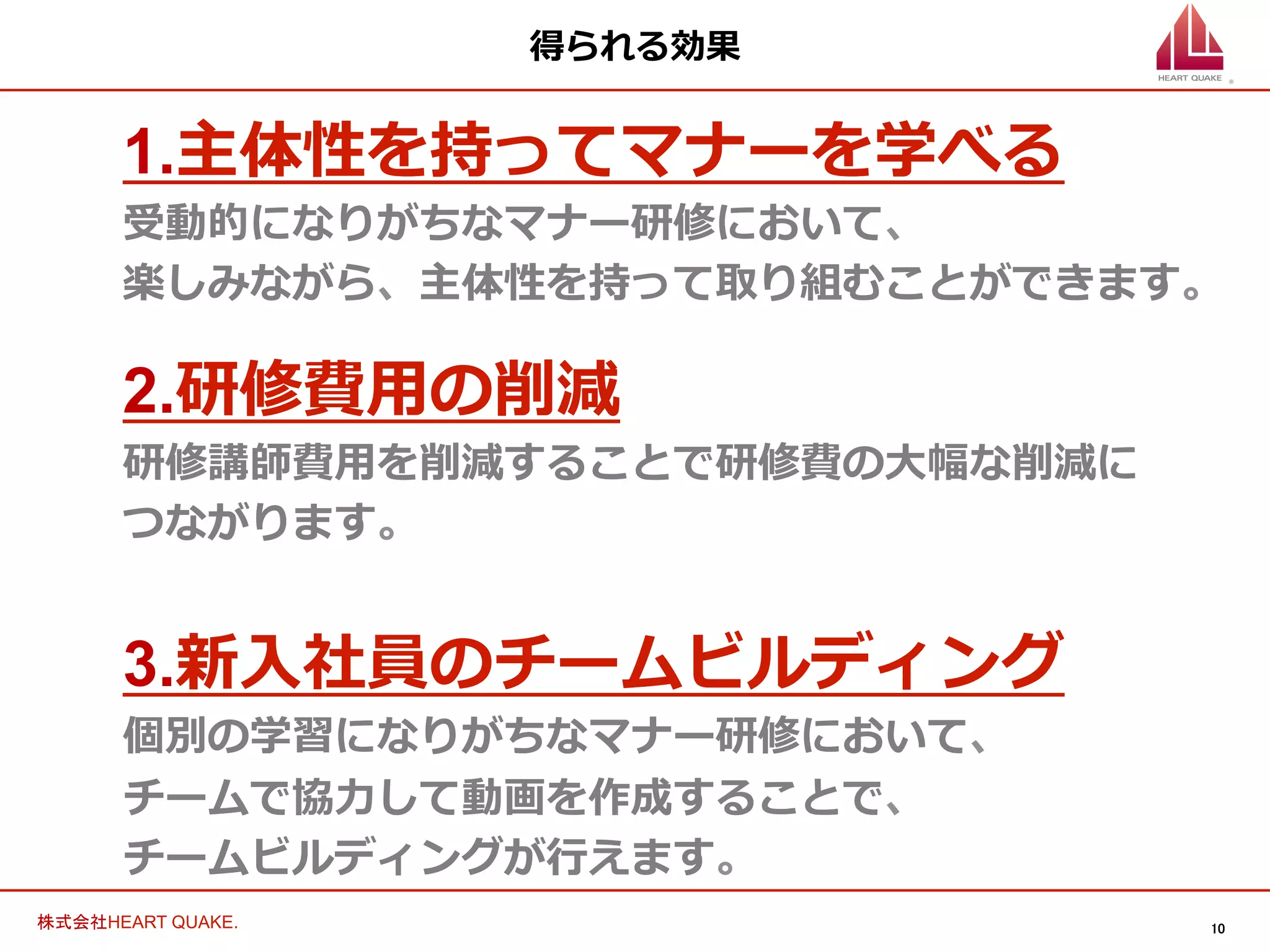 10	
株式会社HEART QUAKE.	
得られる効果
1.主体性を持ってマナーを学べる
受動的になりがちなマナー研修において、
楽しみながら、主体性を持って取り組むことができます。
2.研修費⽤用の削減
研修講師費⽤用を削減することで研修費の⼤大幅な削減に
つながります。
3.新⼊入社員のチームビルディング
個別の学習になりがちなマナー研修において、
チームで協⼒力力して動画を作成することで、
チームビルディングが⾏行行えます。
 
