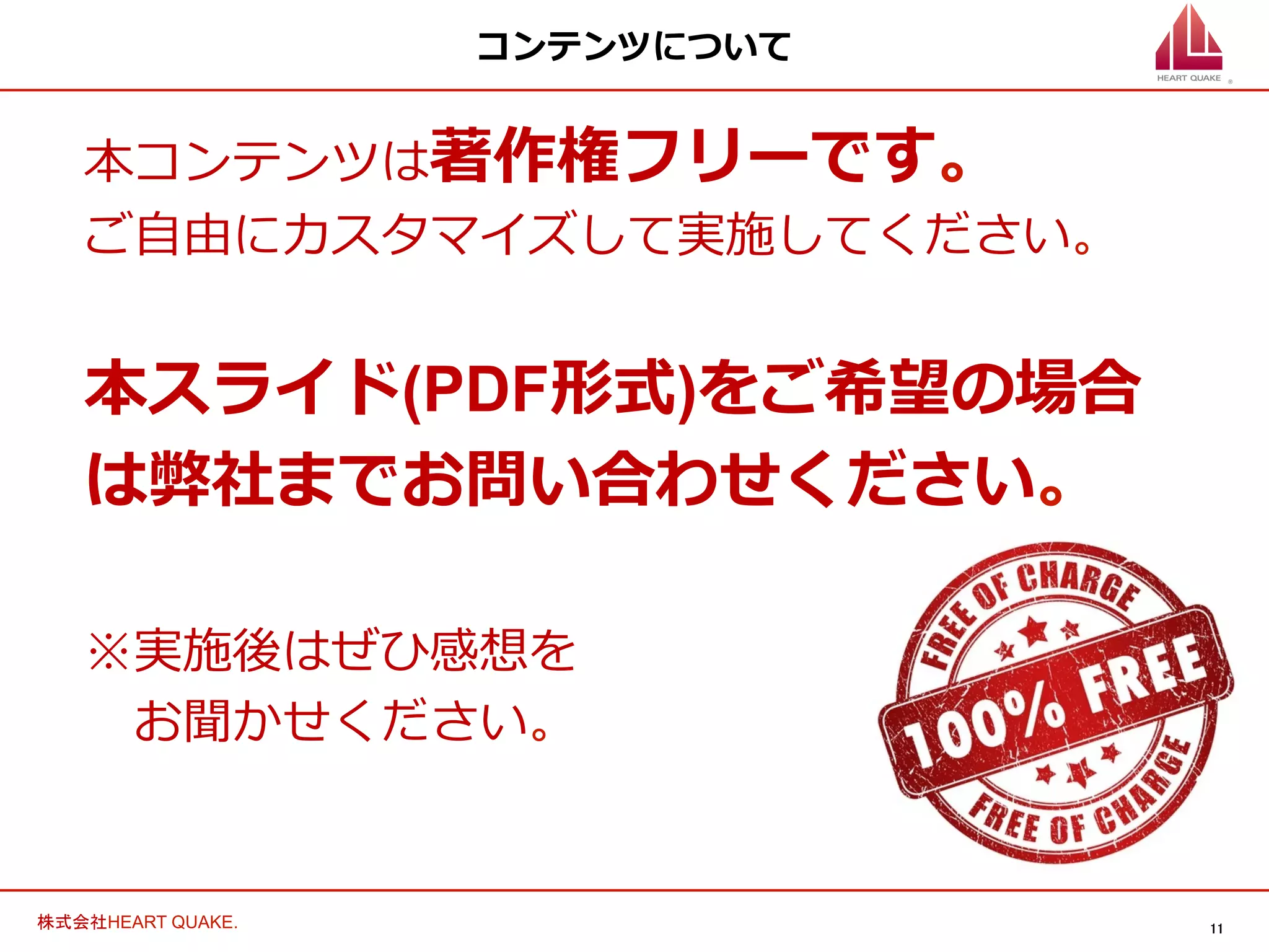 11	
株式会社HEART QUAKE.	
コンテンツについて
本コンテンツは著作権フリーです。
ご⾃自由にカスタマイズして実施してください。
本スライド(PDF形式)をご希望の場合
は弊社までお問い合わせください。
※実施後はぜひ感想を
 　お聞かせください。
 