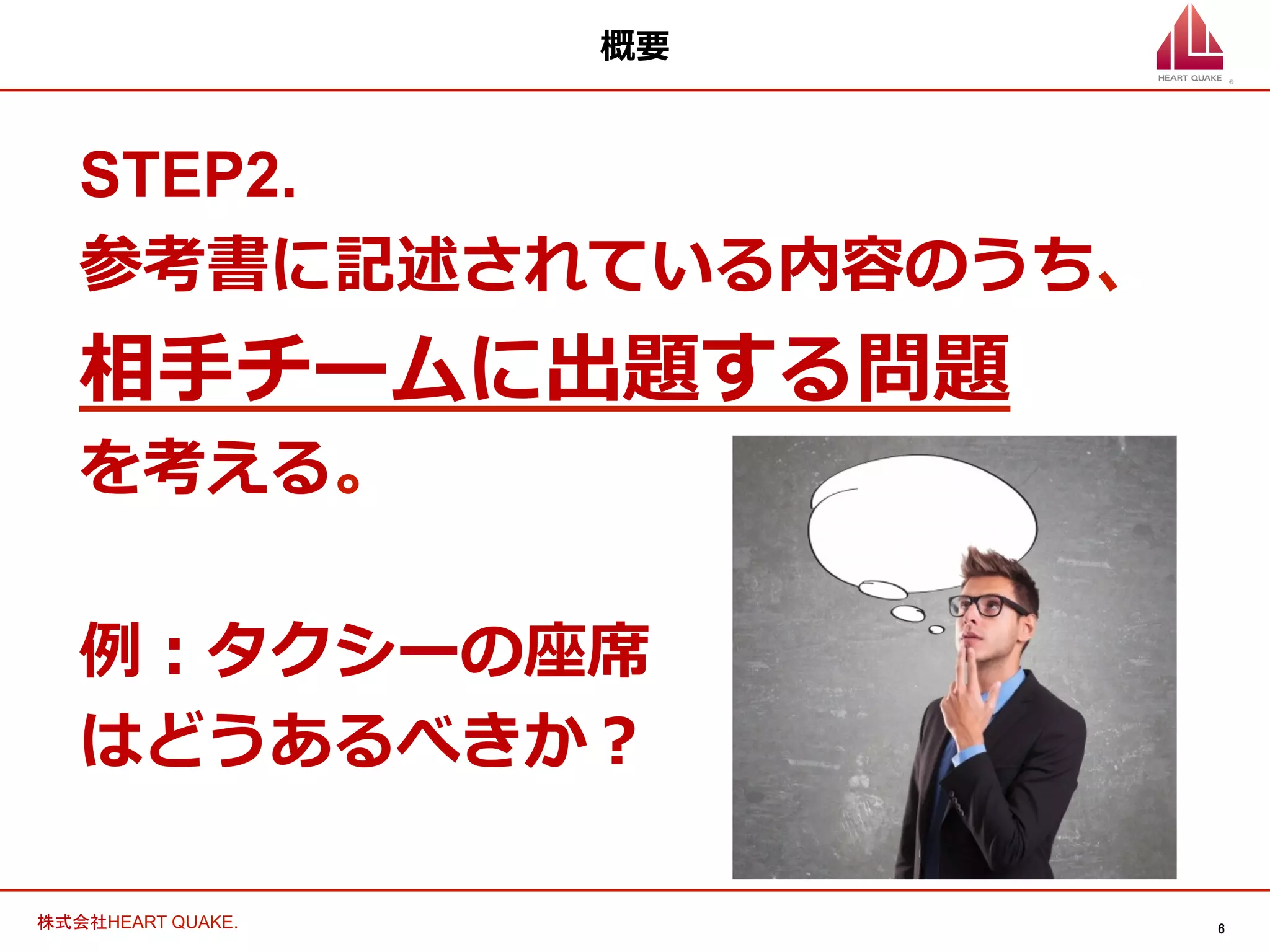 6	
株式会社HEART QUAKE.	
概要
STEP2.
参考書に記述されている内容のうち、
相⼿手チームに出題する問題
を考える。
例例：タクシーの座席
はどうあるべきか？
 