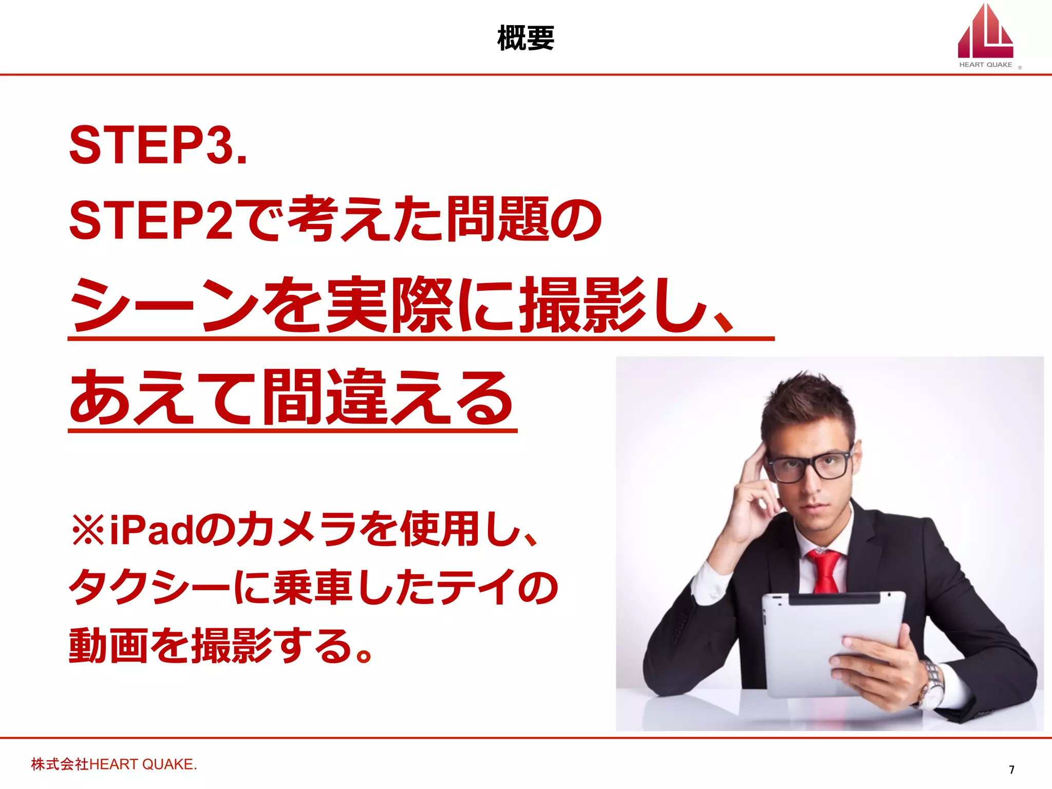 7	
株式会社HEART QUAKE.	
概要
STEP3.
STEP2で考えた問題の
シーンを実際に撮影し、
あえて間違える
※iPadのカメラを使⽤用し、
タクシーに乗⾞車車したテイの
動画を撮影する。
 