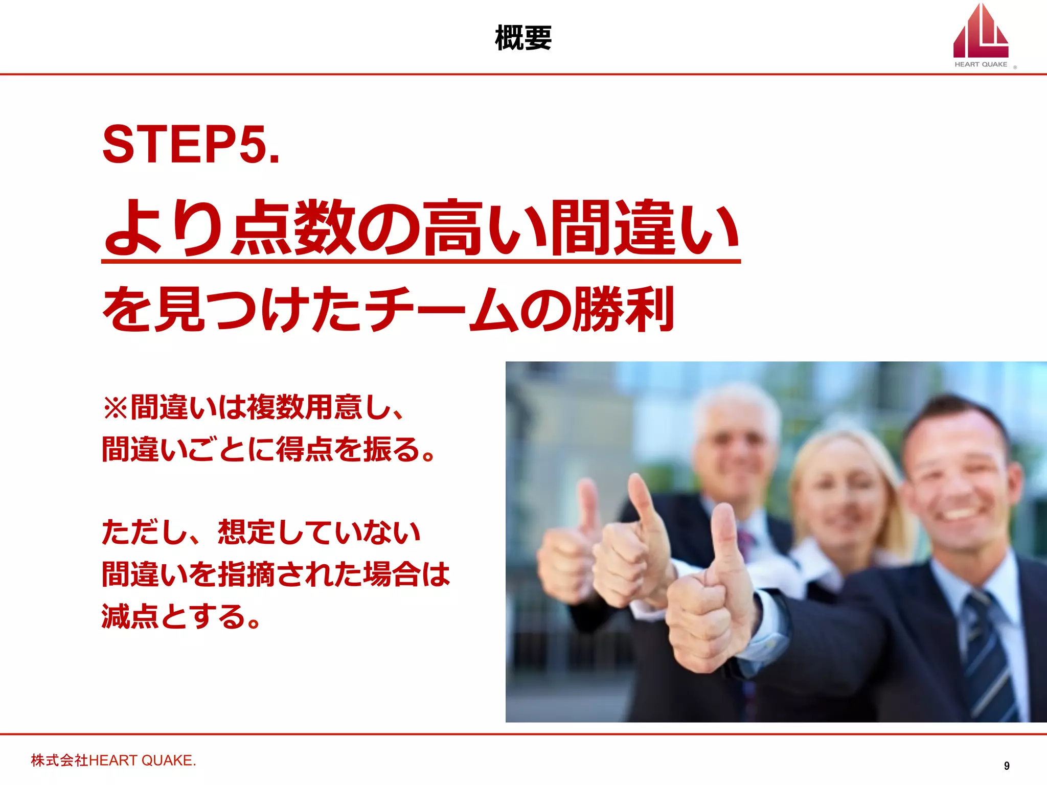 9	
株式会社HEART QUAKE.	
概要
STEP5.
より点数の⾼高い間違い
を⾒見見つけたチームの勝利利
※間違いは複数⽤用意し、
間違いごとに得点を振る。
ただし、想定していない
間違いを指摘された場合は
減点とする。
 