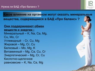 10
Нужна ли БАД «Про баланс» ?
Какое влияние на организм могут оказать минеральные
вещества, содержащиеся в БАД «Про баланс» ?
Они поддерживают обмен
веществ и энергии :
Минеральный – K, Na, Ca, Mg,
Cu, Mo, Cr
Углеводный - Cr, Cu, Mg
Жировой – Mg, Cr, Cu
Белковый – Mo, Mg, K
Витаминный – Mg, Ca, Cu, Cr
Энергетический – Mg, Cr, Cu
Кислотно-щелочное
равновесие – K, Na, Ca, Mg
 