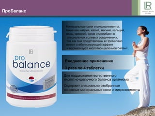 6
ПроБаланс
Для поддержания естественного
кислотно-щелочного баланса организма
Содержит специально отобранные
основные минеральные соли и микроэлементы
Ежедневное применение
3 раза по 4 таблетки
Минеральные соли и микроэлементы,
такие как натрий, калий, магний, кальций,
медь, кремний, хром и молибден в
специальных солевых соединениях,
так как они представлены в ПроБаланс,
имеют стабилизирующий эффект
и нормализуют кислотно-щелочной баланс.
 