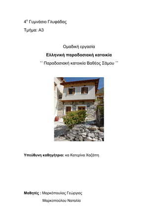 4ο
Γυμνάσιο Γλυφάδας
Τμήμα: Α3
Ομαδική εργασία
Ελληνική παραδοσιακή κατοικία
΄΄ Παραδοσιακή κατοικία Βαθέος Σάμου ΄΄
Υπεύθυνη καθηγήτρια: κα Κατερίνα Χαζάπη
Μαθητές : Μαρκόπουλος Γεώργιος
Μαρκοπούλου Ναταλία
 