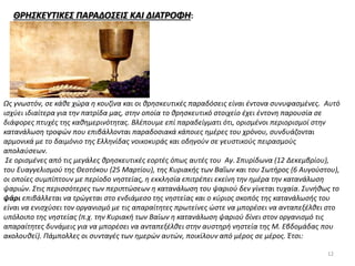 ΘΡΗΣΚΕΥΤΙΚΕΣ ΠΑΡΑΔΟΣΕΙΣ ΚΑΙ ΔΙΑΤΡΟΦΗ:
Ως γνωστόν, σε κάθε χώρα η κουζίνα και οι θρησκευτικές παραδόσεις είναι έντονα συνυφασμένες. Αυτό
ισχύει ιδιαίτερα για την πατρίδα μας, στην οποία το θρησκευτικό στοιχείο έχει έντονη παρουσία σε
διάφορες πτυχές της καθημερινότητας. Βλέπουμε επί παραδείγματι ότι, ορισμένοι περιορισμοί στην
κατανάλωση τροφών που επιβάλλονται παραδοσιακά κάποιες ημέρες του χρόνου, συνδυάζονται
αρμονικά με το δαιμόνιο της Ελληνίδας νοικοκυράς και οδηγούν σε γευστικούς πειρασμούς
απολαύσεων.
Σε ορισμένες από τις μεγάλες θρησκευτικές εορτές όπως αυτές του Αγ. Σπυρίδωνα (12 Δεκεμβρίου),
του Ευαγγελισμού της Θεοτόκου (25 Μαρτίου), της Κυριακής των Βαΐων και του Σωτήρος (6 Αυγούστου),
οι οποίες συμπίπτουν με περίοδο νηστείας, η εκκλησία επιτρέπει εκείνη την ημέρα την κατανάλωση
ψαριών. Στις περισσότερες των περιπτώσεων η κατανάλωση του ψαριού δεν γίνεται τυχαία. Συνήθως το
ψάρι επιβάλλεται να τρώγεται στο ενδιάμεσο της νηστείας και ο κύριος σκοπός της κατανάλωσής του
είναι να ενισχύσει τον οργανισμό με τις απαραίτητες πρωτείνες ώστε να μπορέσει να ανταπεξέλθει στο
υπόλοιπο της νηστείας (π.χ. την Κυριακή των Βαίων η κατανάλωση ψαριού δίνει στον οργανισμό τις
απαραίτητες δυνάμεις για να μπορέσει να ανταπεξέλθει στην αυστηρή νηστεία της Μ. Εβδομάδας που
ακολουθεί). Πάμπολλες οι συνταγές των ημερών αυτών, ποικίλουν από μέρος σε μέρος. Έτσι:
12
 