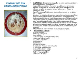 ΣΥΝΤΑΓΕΣ ΑΠΟ ΤΗΝ
ΚΟΥΖΙΝΑ ΤΗΣ ΚΕΡΚΥΡΑΣ
•
• ΠΑΣΤΙΤΣΑΔΑ : Σοτάρετε τα κρεμμυδια σε φέτες και πρίν να πάρουν
χρώμα προσθέστε τα μπαχαρικά.
Ανακατέψτε για περίπου δύο λεπτά προσθέτοντας τον κόκκορα
καθαρό και κομμένο σε κομμάτια. Ένα μυστικό για να γίνει πιο
νόστιμο το κρέας είναι να του κάνετε τρύπες και να βάλετε τα
μπαχαρικά μέσα.
Προσθέτετε ένα φλυτζάνι νερό και κρασί και αφήστε το να βράσει
για 15 λεπτά.
Διαλύστε σε ένα φλυτζάνι με νερό τον πολτό τομάτας και προσθέστε
το στην κατσαρόλα,σκεπάστε την κατσαρόλα και αφήστε το να
βράσει σε χαμηλή φωτιά για 1,30 ώρα μέχρι να πήξει λίγο η σάλτσα.
Ξεχωριστά βράστε τα μακαρόνια, στραγγίστε τα και μετά ρίξτε τα
στην κατσαρόλα αφού πρώτα έχετε βγάλει τα κομμάτια κρέας.
Ανακατέψτε καλά τα μακαρόνια έτσι που η σάλτσα να πάει παντού.
Σερβίρετε τα μακαρόνια και στην άκρη τα κομμάτια κρέας, και ρίξτε
τυρί τριμμένο. Μπορεί να σερβίρετε πρώτα τα μακαρόνια και μετά
το κρέας.
Μια αλλαγή θα ήταν να κάνετε την συνταγή με μοσχάρι.
• Συστατικά για 8 άτομα:
4-5κιλά κόκκορα
500 γραμ. μακαρόνια
7 κρεμμύδια
3 κουταλιές της σούπας πολτό τομάτας
1 φλυτζάνι κόκκινο κρασί
1 φλυτζάνι ελαιόλαδο
τυρί τριμμένο
5 γαρύφαλα
2 κομμάτια κανέλα
½ κουταλάκι βασιλικό αφυδατωμένο
½ κουταλάκι μοσχοκάρυδο
1 κουταλάκι κόκκινο πιπέρι
1 κουταλάκι μαύρο πιπέρι
Χρόνος να μαγειρεψει:
15 λεπτά + 90 λεπτά
18
 