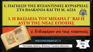 Τσατσούρης Χρήστος, Φιλόλογος Γυμνασίου Μαγούλας
Σελ.
36
http://xtsat.blogspot.gr/
I. ΠΑΓΙΩΣΗ ΤΗΣ ΒΥΖΑΝΤΙΝΗΣ ΚΥΡΙΑΡΧΙΑΣ
ΣΤΑ ΒΑΛΚΑΝΙΑ ΚΑΙ ΤΗ Μ. ΑΣΙΑ
3. Η ΒΑΣΙΛΕΙΑ ΤΟΥ ΜΙΧΑΗΛ Γ΄ ΚΑΙ Η
ΑΥΓΗ ΤΗΣ ΝΕΑΣ ΕΠΟΧΗΣ
γ. Ενδιαφέρον για τους κλασικούς.
 