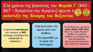 Στα χρόνια της βασιλείας του Μιχαήλ Γ΄(842-
867 – δυναστεία του Αμορίου) άρχισε η
ανάπτυξη της δύναμης του Βυζαντίου.
Η οριστική αναστήλωση
των εικόνων το 843
επέτρεψε στη βυζαντινή
κυβέρνηση τα
παρακάτω:
1.Να βελτιώσει την
άμυνα κατά των
Αράβων,
2. Να ασχοληθεί με
τα έργα του
πολιτισμού.
Για μία δεκαετία ο ικανότατος
καίσαρ Βάρδας (855-866),
θείος του νεαρού Μιχαήλ Γ΄
διεύθυνε τις κρατικές
υποθέσεις με επιτυχία τόσο
στην εσωτερική και
εξωτερική πολιτική όσο και
στον τομέα των Γραμμάτων.
 