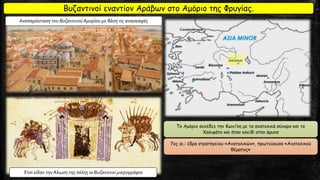 Βυζαντινοί εναντίον Αράβων στο Αμόριο της Φρυγίας.
Το Αμόριο συνέδεε την Κων/λη με τα ανατολικά σύνορα και το
Χαλιφάτο και ήταν κλειδί στην άμυνα
7ος αι.: έδρα στρατηγείου «Ανατολικών», πρωτεύουσα «Ανατολικού
θέματος»
Αναπαράσταση του Βυζαντινού Αμορίου με βάση τις ανασκαφές
Έτσι είδαν την Άλωση της πόλης οι Βυζαντινοί μικρογράφοι
 