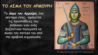 Το άσμα του Αρμούρη, ένα
σύντομο έπος, αφηγείται
τις προσπάθειες του
ανήλικου γιου ενός
βυζαντινού πολεμιστή να
σώσει τον πατέρα του από
την αραβική αιχμαλωσία.
Το Αρμουρόπουλον, έργο του Δ.Σκουρτέλη
 