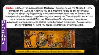 Βάρδας: Αδελφός της αυτοκράτειρας Θεοδώρας, βοήθησε το γιο της Μιχαήλ Γ΄ στην
εκθρόνισή της . Στις 26 Απριλίου του 862 στέφθηκε καίσαρας από τον Μιχαήλ.
Θεωρείται εξαίρετος διαχειριστής των κρατικών υποθέσεων κατά τη διάρκεια της
αυτοκρατορίας του Μιχαήλ, συμβάλλοντας στην εκλογή του Πατριάρχη Φώτιου Α΄ και
στην αποστολή του Μεθόδιου στη Μεγάλη Μοραβία. Οργάνωσε τη σχολή της
Μαγναύρας, η οποία αποτέλεσε σταθμό για τη βυζαντινή εκπαίδευση. Δολοφονήθηκε
από τον Βασίλειο Α' κατά την περίοδο εκστρατείας στη Μικρά Ασία.
Η δολοφονία του Βάρδα ενώπιον του Μιχαήλ. Σύνοψις Ιστοριών Ιωάννη Σκυλίτση, Κώδικας Μαδρίτης
 