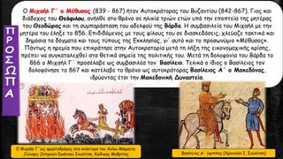 Ο Μιχαήλ Γ΄ ο Μέθυσος (839 - 867) ήταν Αυτοκράτορας του Βυζαντίου (842-867). Γιος και
διάδοχος του Θεόφιλου, ανήλθε στο θρόνο σε ηλικία τριών ετών υπό την εποπτεία της μητέρας
του Θεοδώρας και τη συμπαράσταση του αδελφού της Βάρδα. Η συμβασιλεία του Μιχαήλ με την
μητέρα του έληξε το 856. Επιδιδόμενος με τους φίλους του σε διασκεδάσεις, χλεύαζε τακτικά και
δημόσια τα δόγματα και τους τύπους της Εκκλησίας, γι' αυτό και το προσωνύμιο «Μέθυσος».
Πάντως η ηρεμία που επικράτησε στην Αυτοκρατορία μετά τη λήξη της εικονομαχικής κρίσης,
πρέπει να συγκαταλεχθεί στα θετικά σημεία της πολιτικής του. Μετά τη δολοφονία του Βάρδα το
866 ο Μιχαήλ Γ΄ προσέλαβε ως συμβασιλέα τον Βασίλειο. Τελικά ο ίδιος ο Βασίλειος τον
δολοφόνησε το 867 και κατέλαβε το θρόνο ως αυτοκράτορας Βασίλειος Α΄ ο Μακεδόνας,
ιδρύοντας έτσι την Μακεδονική Δυναστεία.
Ο Μιχαήλ Γ΄ως αρματοδρόμος στα ανάκτορα του Αγίου Μάμαντα.
Σύνοψις Ιστοριών Ιωάννου Σκυλίτση, Κώδικας Μαδρίτης Βασίλειος Α΄ έφιππος (Χρονικόν Ι. Σκυλίτση)
 